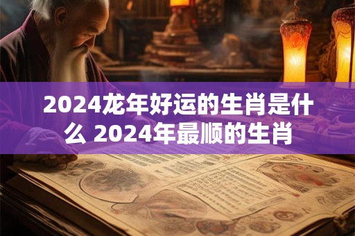 2024龙年好运的生肖是什么 2024年最顺的生肖