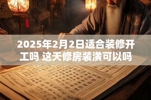 2025年2月2日适合装修开工吗 这天修房装潢可以吗