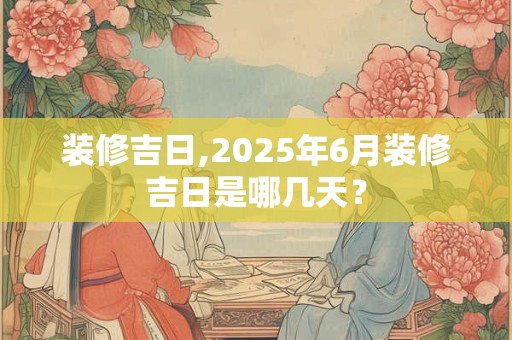 装修吉日,2025年6月装修吉日是哪几天？