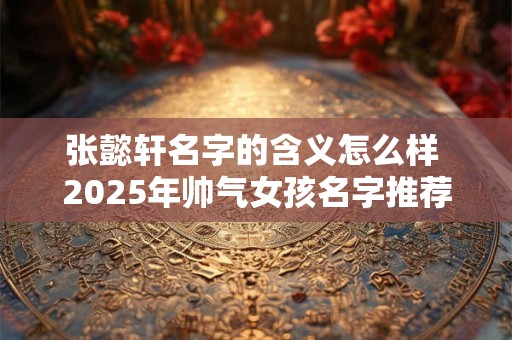 张懿轩名字的含义怎么样 2025年帅气女孩名字推荐