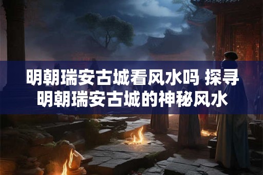 明朝瑞安古城看风水吗 探寻明朝瑞安古城的神秘风水