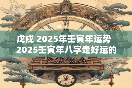 戊戌 2025年壬寅年运势  2025壬寅年八字走好运的人