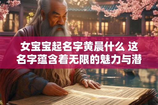 女宝宝起名字黄晨什么 这名字蕴含着无限的魅力与潜力！
