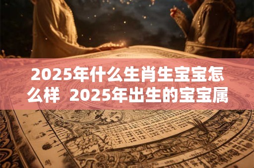 2025年什么生肖生宝宝怎么样  2025年出生的宝宝属什么生肖