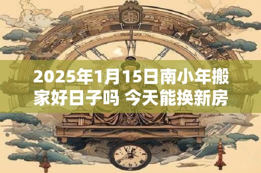2025年1月15日南小年搬家好日子吗 今天能换新房吗