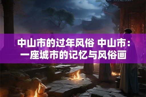 中山市的过年风俗 中山市：一座城市的记忆与风俗画