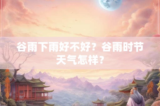 谷雨下雨好不好？谷雨时节天气怎样？