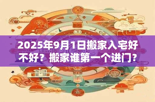 2025年9月1日搬家入宅好不好？搬家谁第一个进门？