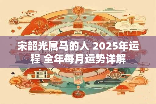 宋韶光属马的人 2025年运程 全年每月运势详解