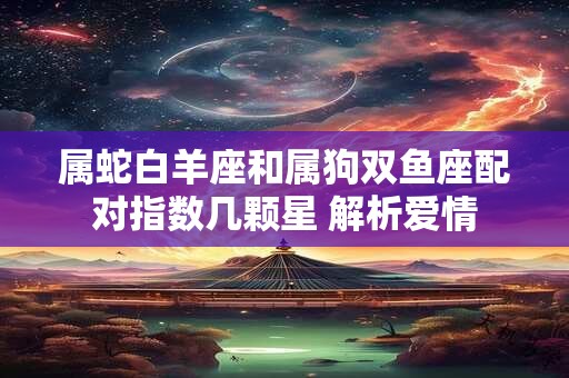 属蛇白羊座和属狗双鱼座配对指数几颗星 解析爱情