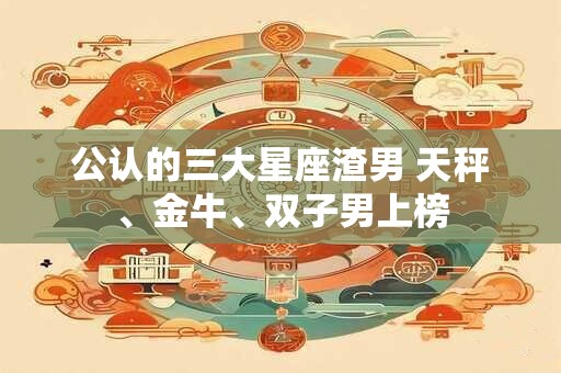 公认的三大星座渣男 天秤、金牛、双子男上榜