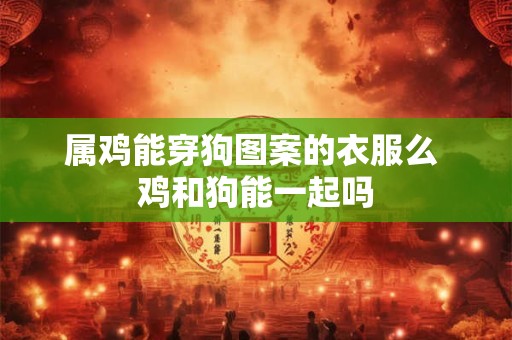 属鸡能穿狗图案的衣服么 鸡和狗能一起吗