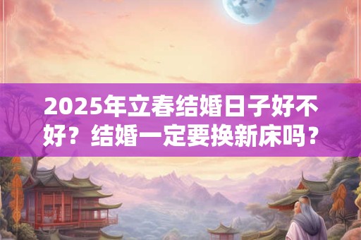 2025年立春结婚日子好不好？结婚一定要换新床吗？