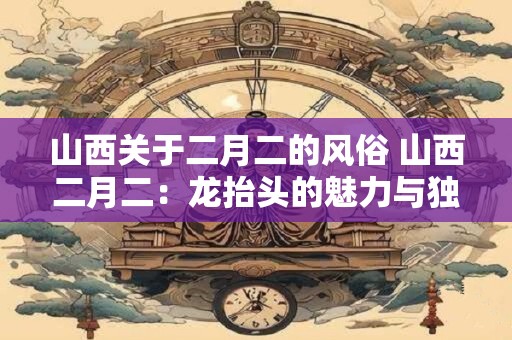 山西关于二月二的风俗 山西二月二：龙抬头的魅力与独特风俗