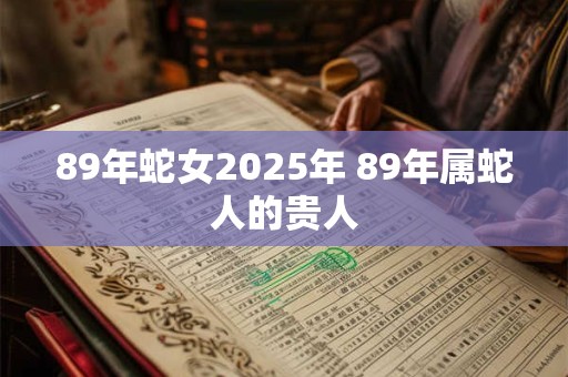 89年蛇女2025年 89年属蛇人的贵人