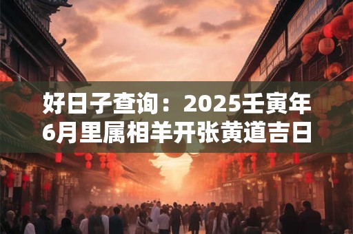 好日子查询：2025壬寅年6月里属相羊开张黄道吉日一览表