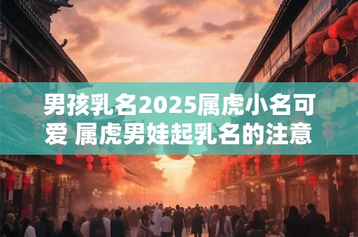 男孩乳名2025属虎小名可爱 属虎男娃起乳名的注意事项