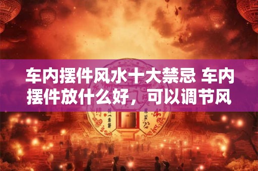 车内摆件风水十大禁忌 车内摆件放什么好，可以调节风水