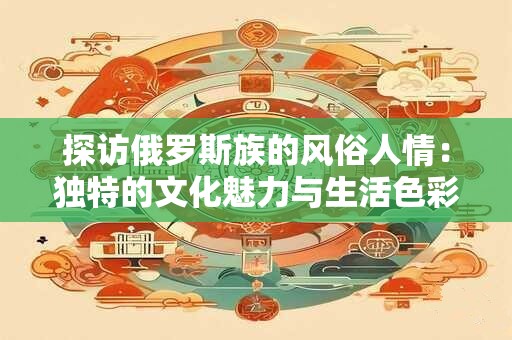 探访俄罗斯族的风俗人情：独特的文化魅力与生活色彩