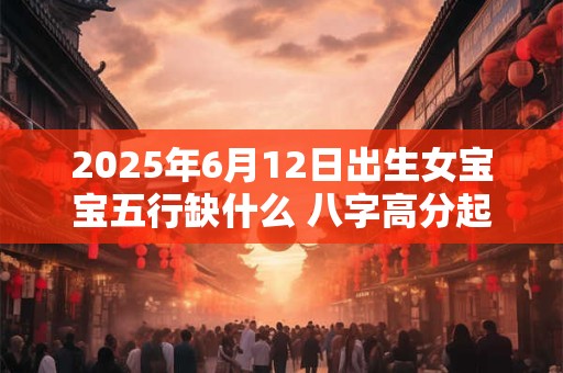 2025年6月12日出生女宝宝五行缺什么 八字高分起名字