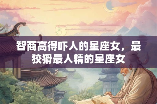 智商高得吓人的星座女，最狡猾最人精的星座女
