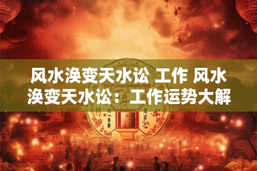 风水涣变天水讼 工作 风水涣变天水讼：工作运势大解析！