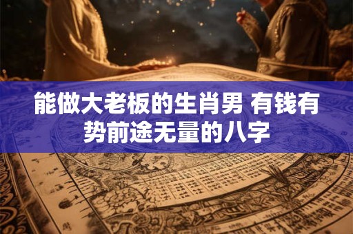 能做大老板的生肖男 有钱有势前途无量的八字
