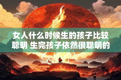 女人什么时候生的孩子比较聪明 生完孩子依然很聪明的星座女
