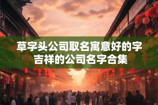草字头公司取名寓意好的字 吉祥的公司名字合集