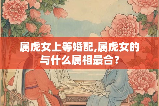 属虎女上等婚配,属虎女的与什么属相最合？