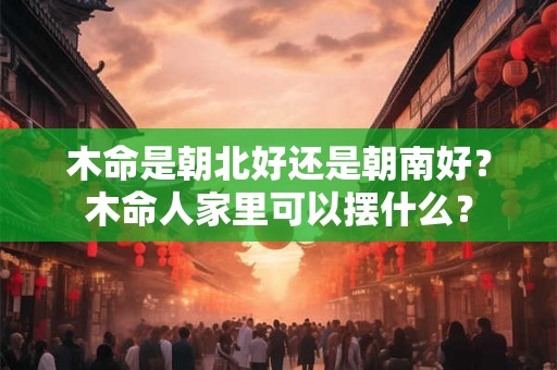 木命是朝北好还是朝南好?木命人家里可以摆什么? 木命是朝北好还是朝南好?木命人家里可以摆什么?