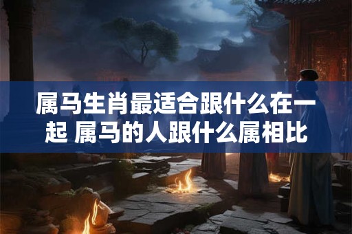 属马生肖最适合跟什么在一起 属马的人跟什么属相比较合得来