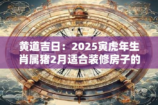 黄道吉日：2025寅虎年生肖属猪2月适合装修房子的吉日