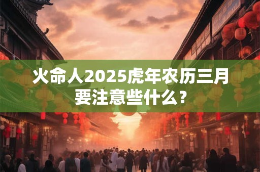 火命人2025虎年农历三月要注意些什么？