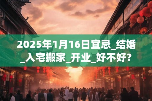 2025年1月16日宜忌_结婚_入宅搬家_开业_好不好？