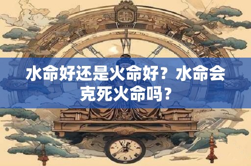 水命好还是火命好？水命会克死火命吗？