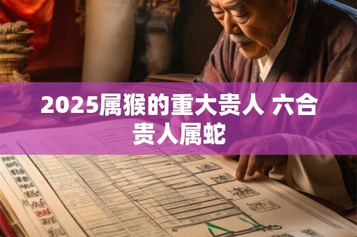 2025属猴的重大贵人 六合贵人属蛇