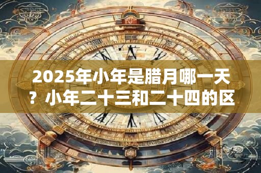 2025年小年是腊月哪一天？小年二十三和二十四的区别