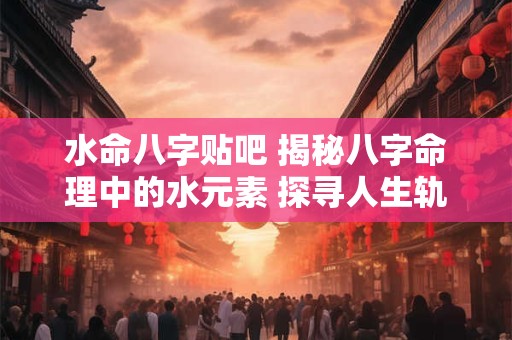 水命八字贴吧 揭秘八字命理中的水元素 探寻人生轨迹的奥秘
