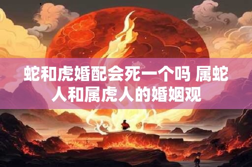 蛇和虎婚配会死一个吗 属蛇人和属虎人的婚姻观 蛇和虎婚配会死一个吗 属蛇人和属虎人的婚姻观