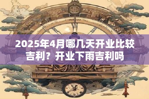 2025年4月哪几天开业比较吉利？开业下雨吉利吗