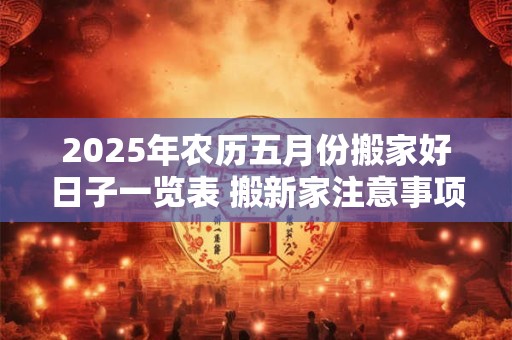 2025年农历五月份搬家好日子一览表 搬新家注意事项