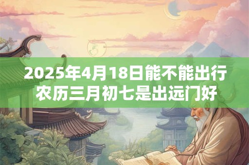 2025年4月18日能不能出行 农历三月初七是出远门好日子吗