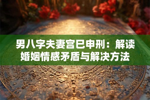 男八字夫妻宫巳申刑：解读婚姻情感矛盾与解决方法