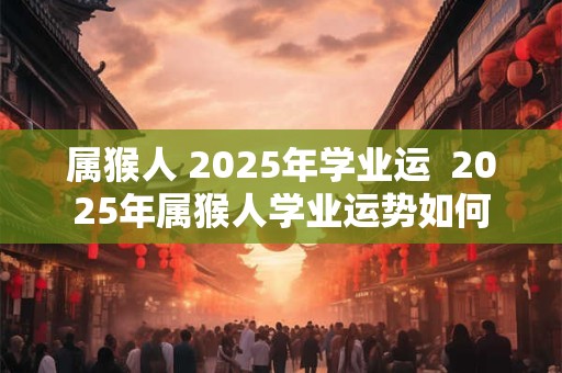 属猴人 2025年学业运  2025年属猴人学业运势如何 属猴人 2025年学业运  2025年属猴人学业运势如何