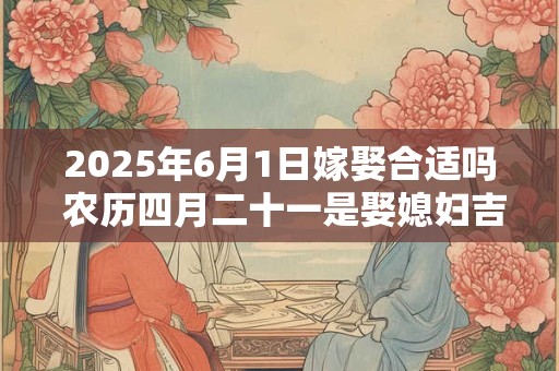 2025年6月1日嫁娶合适吗 农历四月二十一是娶媳妇吉日吗