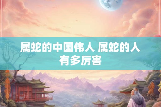 属蛇的中国伟人 属蛇的人有多厉害 属蛇的中国伟人 属蛇的人有多厉害