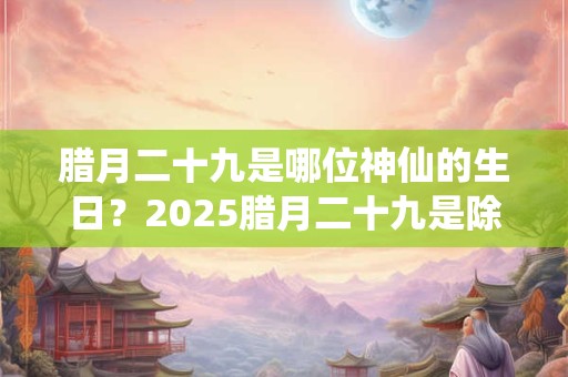 腊月二十九是哪位神仙的生日？2025腊月二十九是除夕夜吗？