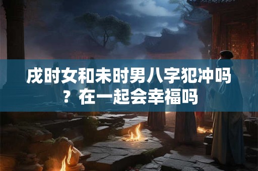 戌时女和未时男八字犯冲吗？在一起会幸福吗