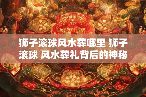 狮子滚球风水葬哪里 狮子滚球 风水葬礼背后的神秘力量